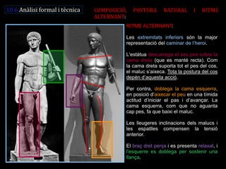 RITME ALTERNANT: Les extremitats inferiors són la major representació del caminar de l’heroi. L'estàtua descarrega el seu pes sobre la cama dreta (que es manté recta). Com la cama dreta suporta tot el pes del cos, el maluc s’aixeca. Tota la postura del cos depèn d’aquesta acció. Per contra, doblega la cama esquerra, en posició d’aixecar el peu en una tímida actitud d’iniciar el pas i d’avançar. La cama esquerra, com que no aguanta cap pes, fa que baixi el maluc. Les lleugeres inclinacions dels malucs i les espatlles compensen la tensió anterior. El braç dret penja i es presenta relaxat, i l'esquerre es doblega per sostenir una llança. 
10.6 Anàlisi formal i tècnica 
COMPOSICIÓ, POSTURA NATURAL I RITME ALTERNANT:  