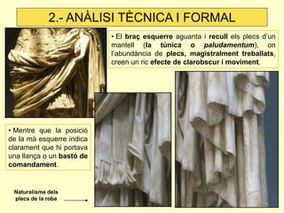 • Mentre que la posició de la mà esquerre indica clarament que hi portava una llança o un bastó de comandament. 
• El braç esquerre aguanta i recull els plecs d’un mantell (la túnica o paludamentum), on l’abundància de plecs, magistralment treballats, creen un ric efecte de clarobscur i moviment. 
Naturalisme dels plecs de la roba 
2.- ANÀLISI TÈCNICA I FORMAL  