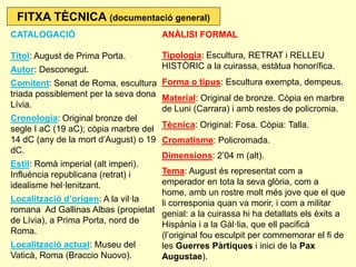 CATALOGACIÓ Títol: August de Prima Porta. Autor: Desconegut. Comitent: Senat de Roma, escultura triada possiblement per la seva dona Lívia. Cronologia: Original bronze del segle I aC (19 aC); còpia marbre del 14 dC (any de la mort d’August) o 19 dC. Estil: Romà imperial (alt imperi). Influència republicana (retrat) i idealisme hel·lenitzant. Localització d’origen: A la vil·la romana Ad Gallinas Albas (propietat de Lívia), a Prima Porta, nord de Roma. Localització actual: Museu del Vaticà, Roma (Braccio Nuovo). 
ANÀLISI FORMAL Tipologia: Escultura, RETRAT i RELLEU HISTÒRIC a la cuirassa, estàtua honorífica. Forma o tipus: Escultura exempta, dempeus. Material: Original de bronze. Còpia en marbre de Luni (Carrara) i amb restes de policromia. Tècnica: Original: Fosa. Còpia: Talla. Cromatisme: Policromada. Dimensions: 2’04 m (alt). Tema: August és representat com a emperador en tota la seva glòria, com a home, amb un rostre molt més jove que el que li corresponia quan va morir, i com a militar genial: a la cuirassa hi ha detallats els èxits a Hispània i a la Gàl·lia, que ell pacificà (l’original fou esculpit per commemorar el fi de les Guerres Pàrtiques i inici de la Pax Augustae). 
FITXA TÈCNICA (documentació general)  