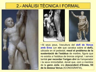 • Al seus peus, l’escultura del dofí de Venus amb Eros (un nin que cavalca sobre el dofí), ubicada en el pedestal, resol el problema de la sustentació de l’estàtua de marbre, figura que no existia a l’estàtua de bronze original, i serveix també per recordar l’origen diví de l’emperador i la seva immortalitat, donat que, com a membre de la gens Julia, era descendent d’Enees, fill de la deessa Venus (ICONOGRAFIA). 
2.- ANÀLISI TÈCNICA I FORMAL  