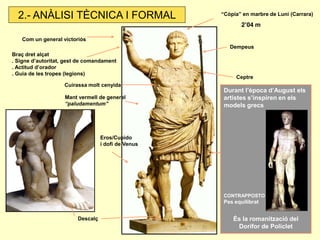 “Còpia” en marbre de Luni (Carrara) 
2’04 m 
Dempeus 
Com un general victoriós 
Mant vermell de general “paludamentum” 
Cuirassa molt cenyida 
Descalç 
Eros/Cupido i dofí de Venus 
Ceptre 
Braç dret alçat . Signe d’autoritat, gest de comandament . Actitud d’orador . Guia de les tropes (legions) 
Durant l’època d’August els artistes s’inspiren en els models grecs 
CONTRAPPOSTO Pes equilibrat 
És la romanització del Dorífor de Policlet 
2.- ANÀLISI TÈCNICA I FORMAL  