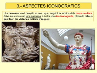 • La cuirassa, molt cenyida al cos i que, seguint la tècnica dels draps mullats, deixa entreveure un tors musculós, il·lustra una rica iconografia, plena de relleus que lloen les victòries militars d’August. 
3.- ASPECTES ICONOGRÀFICS  