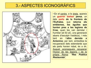 • En el centre, a la dreta, apareix un guerrer bàrbar persa, un dels parts de la frontera de l’Eufrates, que retorna els emblemes, les àguiles que havien pres a les legions de Cras, quan les van derrotar i humiliar (el 53 aC, una generació abans d’esculpir l’estàtua), i més tard en l’altra derrota a Antonino; per tant, simbolitza la recuperació dels estendards que els parts havien robat, és a dir, August aconsegueix recuperar l’honor de les legions i de la pròpia Roma: “Res Publica Restaurata”. 
3.- ASPECTES ICONOGRÀFICS  