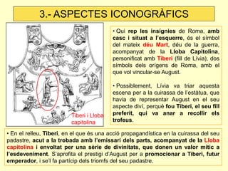 • En el relleu, Tiberi, en el que és una acció propagandística en la cuirassa del seu padastre, acut a la trobada amb l’emissari dels parts, acompanyat de la Lloba capitolina i envoltat per una sèrie de divinitats, que donen un valor mític a l’esdeveniment. S’aprofita el prestigi d’August per a promocionar a Tiberi, futur emperador, i se’l fa partícip dels triomfs del seu padastre. 
• Qui rep les insígnies de Roma, amb casc i situat a l’esquerre, és el símbol del mateix déu Mart, déu de la guerra, acompanyat de la Lloba Capitolina, personificat amb Tiberi (fill de Lívia), dos símbols dels orígens de Roma, amb el que vol vincular-se August. 
• Possiblement, Lívia va triar aquesta escena per a la cuirassa de l’estàtua, que havia de representar August en el seu aspecte diví, perquè fou Tiberi, el seu fill preferit, qui va anar a recollir els trofeus. 
3.- ASPECTES ICONOGRÀFICS 
Tiberi i Lloba capitolina  