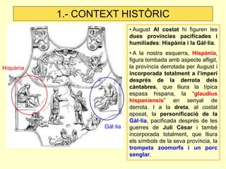 Hispània 
Gàl·lia 
1.- CONTEXT HISTÒRIC 
• August Al costat hi figuren les dues províncies pacificades i humiliades: Hispània i la Gàl·lia. 
• A la nostra esquerra, Hispània, figura tombada amb aspecte afligit, la província derrotada per August i incorporada totalment a l’imperi després de la derrota dels càntabres, que lliura la típica espasa hispana, la “glaudius hispaniensis” en senyal de derrota. I a la dreta, al costat oposat, la personificació de la Gàl·lia, pacificada després de les guerres de Juli Cèsar i també incorporada totalment, que lliura els símbols de la seva província, la trompeta zoomorfa i un porc senglar.  