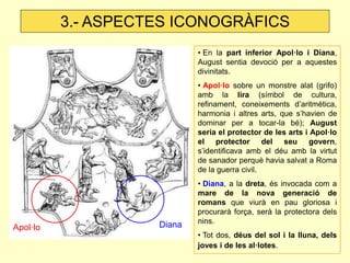 • En la part inferior Apol·lo i Diana, August sentia devoció per a aquestes divinitats. 
• Apol·lo sobre un monstre alat (grifo) amb la lira (símbol de cultura, refinament, coneixements d’aritmètica, harmonia i altres arts, que s’havien de dominar per a tocar-la bé); August seria el protector de les arts i Apol·lo el protector del seu govern, s’identificava amb el déu amb la virtut de sanador perquè havia salvat a Roma de la guerra civil. 
• Diana, a la dreta, és invocada com a mare de la nova generació de romans que viurà en pau gloriosa i procurarà força, serà la protectora dels nins. 
• Tot dos, déus del sol i la lluna, dels joves i de les al·lotes. 
Apol·lo 
Diana 
3.- ASPECTES ICONOGRÀFICS  