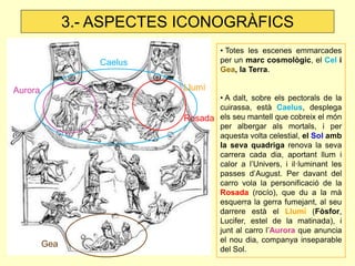 • Totes les escenes emmarcades per un marc cosmològic, el Cel i Gea, la Terra. 
• A dalt, sobre els pectorals de la cuirassa, està Caelus, desplega els seu mantell que cobreix el món per albergar als mortals, i per aquesta volta celestial, el Sol amb la seva quadriga renova la seva carrera cada dia, aportant llum i calor a l’Univers, i il·luminant les passes d’August. Per davant del carro vola la personificació de la Rosada (rocío), que du a la mà esquerra la gerra fumejant, al seu darrere està el Llumí (Fòsfor, Lucifer, estel de la matinada), i junt al carro l’Aurora que anuncia el nou dia, companya inseparable del Sol. 
Gea 
Caelus 
3.- ASPECTES ICONOGRÀFICS 
Llumí 
Rosada 
Aurora  