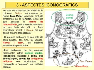 • A sota en la vertical del melic de la cuirassa, Tellus, anomenada en Roma Terra Mater, tombada i amb els emblemes de la fertilitat, entre els que destaca la banya de l’abundància, per la qual la humanitat rep els fruits del sòl. La Terra assimilada, sovint, a Ceres, del que deriva el nom dels cereals. 
• Si es mira amb cura es veu sota els seus braços, dos nins, tal vegada, Ròmul i Rem, els bessons amamantats per la lloba. 
• Les ombreres de la cuirassa representen altres esfinxs alades, iconografia clàssica i comú que acompanyen, sovint, les al·legories militares (en arquitectura als carcanyols o “enjutes”, les victòries alades). 
Gea /Ceres 
3.- ASPECTES ICONOGRÀFICS 
Esfinxs alades 
Ròmul/Rem  