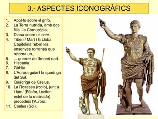 3.- ASPECTES ICONOGRÀFICS 
1.Apol·lo sobre el grifo. 
2.La Terra nutrícia, amb dos fills i la Cornucòpia. 
3.Diana sobre un cerv. 
4.Tiberi / Mart i la Lloba Capitolina reben les ensenyes romanes que retorna un... 
5.... guerrer de l’Imperi part. 
6.Hispania. 
7.Gàl·lia. 
8.L’Aurora guiant la quadriga del Sol. 
9.Quadriga de Caelus. 
10.La Rosassa (rocío), junt a Llumí (Fòsfor, Lucifer, estel de la matinada), precedeix l’Aurora. 
11.Caelus (Sol).  