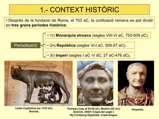 1.- CONTEXT HISTÒRIC 
• Després de la fundació de Roma, el 753 aC, la civilització romana es pot dividir en tres grans períodes històrics: 
• 1r) Monarquia etrusca (segles VIII-VI aC, 753-509 aC). 
Periodització 
• 2n) República (segles VI-I aC, 509-27 aC). 
• 3r) Imperi (segles I aC -V dC, 27 aC-476 dC). 
Pompeu (cap al 55-50 aC). Marbre (25 cm). 
Anònim. (0461) Còpia del segle I. 
Ny Carlsberg Glyptotek, Copenhague. 
Lloba Capitolina (ss. V-IV aC). 
Bronze. 
Vespasià.  