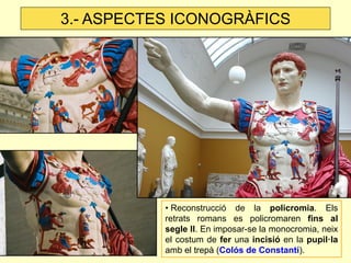 • Reconstrucció de la policromia. Els retrats romans es policromaren fins al segle II. En imposar-se la monocromia, neix el costum de fer una incisió en la pupil·la amb el trepà (Colós de Constantí). 
3.- ASPECTES ICONOGRÀFICS  