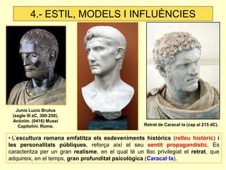 4.- ESTIL, MODELS I INFLUÈNCIES 
• L’escultura romana emfatitza els esdeveniments històrics (relleu històric) i les personalitats públiques, reforça així el seu sentit propagandístic. Es caracteritza per un gran realisme, en el qual té un lloc privilegiat el retrat, que adquireix, en el temps, gran profunditat psicològica (Caracal·la). 
Junio Lucio Brutus (segle III aC, 300-250). Anònim. (0416) Musei Capitolini. Roma. 
Retrat de Caracal·la (cap al 215 dC).  