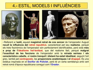• Referent a l’estil, aquest magistral retrat de cos sencer de l’emperador August recull la influència del retrat republicà, caracteritzat pel seu realisme, perquè els trets fisonòmics de l’emperador són perfectament identificables, però està més a prop de l’idealisme hel·lenitzat, que del realisme llatí, perquè malgrat l’exactitud de les faccions de l’emperador amb la mirada seriosa i els característics cabells, el rostre tranquil i distant ha estat idealitzat, seguint l’art grec, també pel contraposto, les proporcions anatòmiques i el drapejat. És una estàtua inspirada en el Dorífor de Políclet, però té un certa semblança amb cert retrat romà d’època republicana conegut com l’Orador. 
4.- ESTIL, MODELS I INFLUÈNCIES  