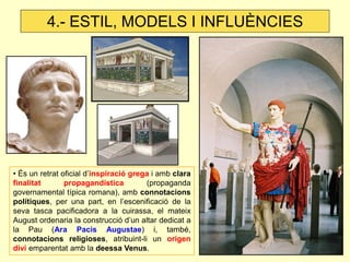 • És un retrat oficial d’inspiració grega i amb clara finalitat propagandística (propaganda governamental típica romana), amb connotacions polítiques, per una part, en l’escenificació de la seva tasca pacificadora a la cuirassa, el mateix August ordenaria la construcció d’un altar dedicat a la Pau (Ara Pacis Augustae) i, també, connotacions religioses, atribuint-li un origen diví emparentat amb la deessa Venus. 
4.- ESTIL, MODELS I INFLUÈNCIES  