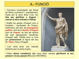 A.- FUNCIÓ 
• Escultura encarregada pel Senat de Roma (comitent) i, possiblement, triada per la seva dona Lívia, fou feta per glorificar a August i marcar la seva entrada a l’Olimp. 
• Exalta les gestes d’August com a fundador i pacificador de l’Imperi. Instrument, per tant, de propaganda política, tant de la família d’August com de l’Imperi, en tots els racons del qual aparegueren escultures d’aquest estil. També serví a Lívia per promocionar la figura del seu fill, Tiberi, hereu d’August. 
• L’art romà tenia una voluntat històrica que no tenia el grec. 
• Volien deixar constància dels seus èxits, sempre glorificant el seu present i el seu passat (RELLEU HISTÒRIC).  