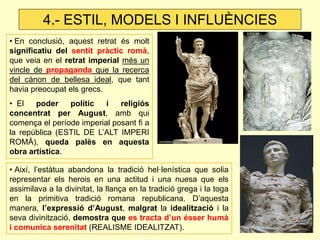 • En conclusió, aquest retrat és molt significatiu del sentit pràctic romà, que veia en el retrat imperial més un vincle de propaganda que la recerca del cànon de bellesa ideal, que tant havia preocupat els grecs. 
• El poder polític i religiós concentrat per August, amb qui comença el període imperial posant fi a la república (ESTIL DE L’ALT IMPERI ROMÀ), queda palès en aquesta obra artística. 
• Així, l’estàtua abandona la tradició hel·lenística que solia representar els herois en una actitud i una nuesa que els assimilava a la divinitat, la llança en la tradició grega i la toga en la primitiva tradició romana republicana. D’aquesta manera, l’expressió d’August, malgrat la idealització i la seva divinització, demostra que es tracta d’un ésser humà i comunica serenitat (REALISME IDEALITZAT). 
4.- ESTIL, MODELS I INFLUÈNCIES  