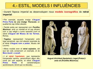 • Per exemple, aquesta imatge d’August Prima Porta és una imatge Thoracata, en qualitat de cap militar absolut. 
• També podia ser representat com Pontífex Maximus: amb un mantell en el cap oficiant com a cap religió o sumo sacerdot (com el retrat d’August del Museu de les Termes, Roma). 
• Togatus: representant l’emperador amb toga senatorial, cap civil absolut (exemple és el retrat d’August com a pretor, Museu del Louvre). 
• Altres models eren el retrat eqüestre, del que tan sols conservem un exemple, el de Marc Aureli a cavall. 
• I el retrat l’apoteòsic, que representa l’emperador seminu, personificant algun déu romà (en cert aspecte, el retrat d’August Prima Porta té característiques apoteòsiques, donat que va descalç). 
• Durant l’època imperial es desenvolupen nous models iconogràfics de retrat imperial: 
August divinitzat (Apoteòsic), togat (Pretor) i amb vel (Pontífex Maximus) 
4.- ESTIL, MODELS I INFLUÈNCIES  