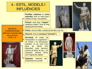 Pontifex maximus o sumo 
sacerdot: amb un mant que li 
cobreix el cap i una patena. 
Cònsol: amb toga (“togato”, 
vestidura militar) i amb el braç 
alçat guiant les tropes. 
Pretor: amb el rotllo o edicte de les lleis a la mà. 
General: amb la cuirassa (“toracato”). 
Divinitzat. El poder de 
l’emperador va augmentar i 
va arribar a la divinització, 
sobretot, un pic mort (nou 
tipus de retrat): tors 
descobert (casi seminu), 
corona de llorer al cap i, en 
ocasions, atributs divins 
com l’àguila de Júpiter. 
Eqüestre: reservat als 
emperadors (a cavall). 
RETRATS 
D’EMPERADORS 
(diferents moments dels 
seus càrrecs) 
COM A 
4.- ESTIL, MODELS I 
INFLUÈNCIES 
 