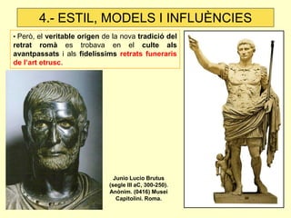 • Però, el veritable origen de la nova tradició del retrat romà es trobava en el culte als avantpassats i als fidelíssims retrats funeraris de l’art etrusc. 
4.- ESTIL, MODELS I INFLUÈNCIES 
Junio Lucio Brutus (segle III aC, 300-250). Anònim. (0416) Musei Capitolini. Roma.  