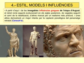 • A partir d’aquí i de les innegables influències gregues de l’etapa d’August, el retrat romà seguirà evolucionant en els sigles posteriors, de vegades seguint el camí de la idealització, d’altres marcat per un realisme més profund, i unes altres demostrarà un major interès per la captació psicològica del personatge retratat (Caracal·la). 
4.- ESTIL, MODELS I INFLUÈNCIES  