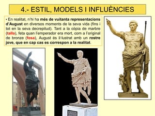 • En realitat, n’hi ha més de vuitanta representacions d’August en diversos moments de la seva vida (fins i tot en la seva decrepitud). Tant a la còpia de marbre (talla), feta quan l’emperador era mort, com a l’original de bronze (fosa), August és il·lustrat amb un rostre jove, que en cap cas es correspon a la realitat. 
4.- ESTIL, MODELS I INFLUÈNCIES  