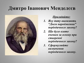 Дмитро Іванович Менделєєв 
Пригадайте: 
1. Яку дату вважають 
“Днем народження” 
періодичного закону? 
2. Що було взято 
вченим за основу при 
створенні 
періодичного закону? 
3. Сформулюйте 
визначення 
періодичного закону. 
 