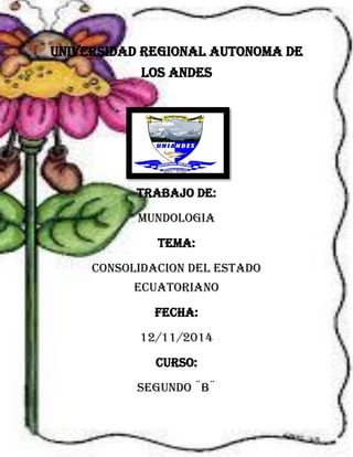 UNIVERSIDAD REGIONAL AUTONOMA DE LOS ANDES 
TRABAJO DE: 
MUNDOLOGIA 
TEMA: 
CONSOLIDACION DEL ESTADO ECUATORIANO 
FECHA: 
12/11/2014 
CURSO: 
SEGUNDO ¨B¨  