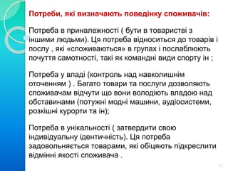 Потреби, які визначають поведінку споживачів: 
Потреба в приналежності ( бути в товаристві з 
іншими людьми). Ця потреба відноситься до товарів і 
послу , які «споживаються» в групах і послаблюють 
почуття самотності, такі як командні види спорту ін ; 
Потреба у владі (контроль над навколишнім 
оточенням ) . Багато товари та послуги дозволяють 
споживачам відчути що вони володіють владою над 
обставинами (потужні модні машини, аудіосистеми, 
розкішні курорти та ін); 
Потреба в унікальності ( затвердити свою 
індивідуальну ідентичність). Ця потреба 
задовольняється товарами, які обіцяють підкреслити 
відмінні якості споживача . 
11 
 