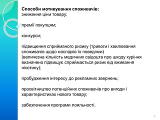 Способи мотивування споживачів: 
зниження ціни товару; 
премії покупцям; 
конкурси; 
підвищення сприйманого ризику (тривоги і хвилювання 
споживачів щодо наслідків їх поведінки) 
(величезна кількість медичних свідоцтв про шкоду куріння 
визначено підвищує сприймається ризик від вживання 
нікотину); 
пробудження інтересу до рекламних звернень; 
просвітництво потенційних споживачів про вигоди і 
характеристиках нового товару; 
забезпечення програми лояльності. 
8 
 