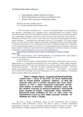 14. Искусство жить в Одессе 
 Разнообразие наций и религий в Одессе. 
 Многонациональность Одессы в названии улиц. 
 Жизнь и быт одесситов. Одесский колорит. 
Кем же заселить новый город?! 
14.1. Говорит официальный интернет-сайт: 
С 1794 года является новый план — создать из Хаджибея приют «для единоверных нам народов, страдающих под турецким игом, преимущественно же греков». После заключения мира, многие жители Балкан, активно помогавшие русским, были вынуждены стать беженцами. Очевидно, поэтому на плане 1794 года город разделен на два участка — военный и греческий. Это, кстати, создает ещѐ одну гипотезу о возникновении греческого имени «Одесса» — греческое имя, греческие жители. 19 (30) апреля 1795 были изданы указы (1) о поселении в Одессе греков и албанцев, служивших России в последнюю войну в греческом архипелаге; (2) об учреждении из греков и албанцев трехротного дивизиона из 330 человек нижних чинов; (3) о вывозе за счет российской казны желающих городских переселенцев с Греческого архипелага. Была сформирована особая «комиссия для греков и албанцев», для разрешения всех вопросов вновь прибывавших. 
http://odesskiy.com/chisto-fakti-iz-zhizni-i-istorii/armjane-v-istorii-i-v-zhizni- odessy.html 
«Ни одному народу, даже единоплеменному, не дарованы были такие права и милости, как грекам; их принимали как лучших братьев…» 
А.А.Скальковский 
В июле 1795 года прошла первая перепись населения, проведенная, надо полагать, поверхностно и с большими неточностями. По этой переписи в городе (кроме военного гарнизона) оказалось 2349 душ жителей обоего пола, кроме дворян и чиновников. Беглых помещичьих крестьян — 566 душ. За ними следовали казѐнные крестьяне — 500 душ, мещан, переселившихся из разных губерний — 613, евреев — 240, греков — 224, купцов 146 и болгар 60. Как видим, население Хаджибея за 6 лет существования в Российской короне, никоим образом не увеличилось. 
Не было в Одессе Английской улицы, но был Английский клуб, гостиница Лондонская, улица Коблевская, посуда для нашего города с видами памятников выпускалась в Лондоне - и это все приметы жизни англичан в Одессе, их связей - чаще дружественных, однажды вражеских (пушка с фрегата «Тигр») - с нашим городом.  