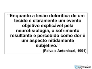 “Enquanto a lesão dolorífica de um 
tecido é claramente um evento 
Grendene 
objetivo explicável pela 
neurofisiologia, o sofrimento 
resultante e percebido como dor é 
um aspecto nitidamente 
subjetivo.” 
(Paiva e Antoniazzi, 1991) 
 