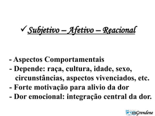 Grendene 
Subjetivo – Afetivo – Reacional 
- Aspectos Comportamentais 
- Depende: raça, cultura, idade, sexo, 
circunstâncias, aspectos vivenciados, etc. 
- Forte motivação para alivio da dor 
- Dor emocional: integração central da dor. 
 