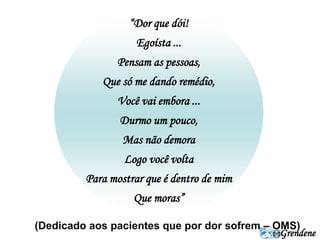 Grendene 
“Dor que dói! 
Egoísta ... 
Pensam as pessoas, 
Que só me dando remédio, 
Você vai embora ... 
Durmo um pouco, 
Mas não demora 
Logo você volta 
Para mostrar que é dentro de mim 
Que moras” 
(Dedicado aos pacientes que por dor sofrem – OMS) 
 