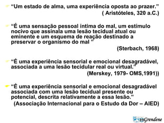  “Um estado de alma, uma experiência oposta ao prazer.” 
( Aristóteles, 320 a.C.) 
 “É uma sensação pessoal íntima do mal, um estímulo 
Grendene 
nocivo que assinala uma lesão tecidual atual ou 
eminente e um esquema de reação destinado a 
preservar o organismo do mal ” 
(Sterbach, 1968) 
 “É uma experiência sensorial e emocional desagradável, 
associada a uma lesão tecidular real ou virtual.” 
(Merskey, 1979- OMS,1991)) 
 “É uma experiência sensorial e emocional desagradável 
associada com uma lesão tecidual presente ou 
potencial, descrita relativamente a essa lesão.” 
(Associação Internacional para o Estudo da Dor – AIED) 
 