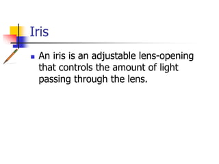 Iris
An iris is an adjustable lens-opening
that controls the amount of light
passing through the lens.