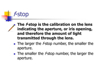 f-stop
The f-stop is the calibration on the lens
indicating the aperture, or iris opening,
and therefore the amount of light
transmitted through the lens.
The larger the f-stop number, the smaller the
aperture.
The smaller the f-stop number, the larger the
aperture.