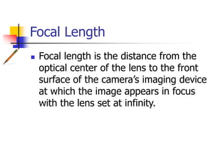 Focal Length
Focal length is the distance from the
optical center of the lens to the front
surface of the camera’s imaging device
at which the image appears in focus
with the lens set at infinity.
