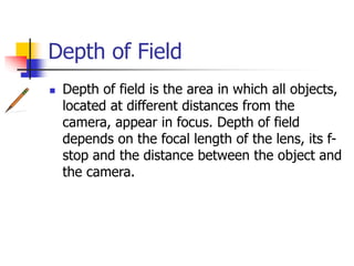 Depth of Field
Depth of field is the area in which all objects,
located at different distances from the
camera, appear in focus. Depth of field
depends on the focal length of the lens, its f-stop
and the distance between the object and
the camera.