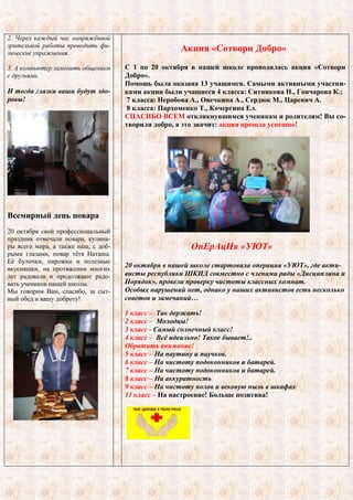 2. Через каждый час напряжѐнной 
зрительной работы проводить фи- 
зические упражнения. 
3. А компьютер заменить общением 
с друзьями. 
И тогда глазки ваши будут здо- 
ровы! 
Всемирный день повара 
20 октября свой профессиональный 
праздник отмечали повара, кулина- 
ры всего мира, а также наш, с доб- 
рыми глазами, повар тѐтя Наташа. 
Еѐ булочки, пирожки и полезные 
вкусняшки, на протяжении многих 
лет радовали и продолжают радо- 
вать учеников нашей школы. 
Мы говорим Вам, спасибо, за сыт- 
ный обед и вашу доброту! 
Акция «Сотвори Добро» 
С 1 по 20 октября в нашей школе проводилась акция «Сотвори 
Добро». 
Помощь была оказана 13 учащимся. Самыми активными участни- 
ками акции были учащиеся 4 класса: Ситникова Н., Гончарова К.; 
7 класса: Неробова А., Овечкина А., Сердюк М., Царевич А. 
8 класса: Пархоменко Т., Кочергина Ел. 
СПАСИБО ВСЕМ откликнувшимся ученикам и родителям! Вы со- 
творили добро, а это значит: акция прошла успешно! 
ОпЕрАцИя «УЮТ» 
20 октября в нашей школе стартовала операция «УЮТ», где акти- 
висты республики ШКИД совместно с членами рады «Дисциплина и 
Порядок», провели проверку чистоты классных комнат. 
Особых нарушений нет, однако у наших активистов есть несколько 
советов и замечаний… 
1 класс – Так держать! 
2 класс – Молодцы! 
3 класс - Самый солнечный класс! 
4 класс – Всѐ идеально! Такое бывает!.. 
Обратить внимание! 
5 класс – На паутину и паучков. 
6 класс – На чистоту подоконников и батарей. 
7 класс – На чистоту подоконников и батарей. 
8 класс – На аккуратность 
9 класс – На чистоту полов и вековую пыль в шкафах 
11 класс – На настроение! Больше позитива! 
 