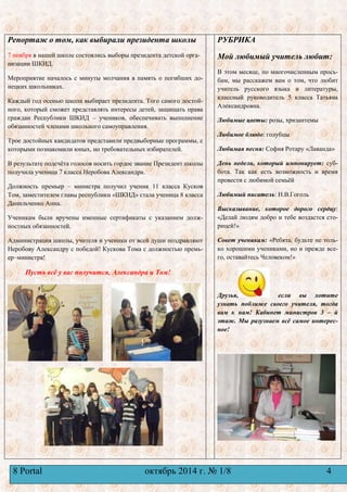 Репортаж о том, как выбирали президента школы 
7 ноября в нашей школе состоялись выборы президента детской орга- 
низации ШКИД. 
Мероприятие началось с минуты молчания в память о погибших до- 
нецких школьниках. 
Каждый год осенью школа выбирает президента. Того самого достой- 
ного, который сможет представлять интересы детей, защищать права 
граждан Республики ШКИД – учеников, обеспечивать выполнение 
обязанностей членами школьного самоуправления. 
Трое достойных кандидатов представили предвыборные программы, с 
которыми познакомили юных, но требовательных избирателей. 
В результате подсчѐта голосов носить гордое звание Президент школы 
получила ученица 7 класса Неробова Александра. 
Должность премьер – министра получил ученик 11 класса Кусков 
Том, заместителем главы республики «ШКИД» стала ученица 8 класса 
Данильченко Анна. 
Ученикам были вручены именные сертификаты с указанием долж- 
ностных обязанностей. 
Администрация школы, учителя и ученики от всей души поздравляют 
Неробову Александру с победой! Кускова Тома с должностью премь- 
ер–министра! 
Пусть всѐ у вас получится, Александра и Том! 
РУБРИКА 
Мой любимый учитель любит: 
В этом месяце, по многочисленным прось- 
бам, мы расскажем вам о том, что любит 
учитель русского языка и литературы, 
классный руководитель 5 класса Татьяна 
Александровна. 
Любимые цветы: розы, хризантемы 
Любимое блюдо: голубцы 
Любимая песня: София Ротару «Лаванда» 
День недели, который импонирует: суб- 
бота. Так как есть возможность и время 
провести с любимой семьѐй 
Любимый писатель: Н.В.Гоголь 
Высказывание, которое дорого сердцу: 
«Делай людям добро и тебе воздастся сто- 
рицей!» 
Совет ученикам: «Ребята, будьте не толь- 
ко хорошими учениками, но и прежде все- 
го, оставайтесь Человеком!» 
Друзья, если вы хотите 
узнать поближе своего учителя, тогда 
вам к нам! Кабинет министров 3 – й 
этаж. Мы разузнаем всѐ самое интерес- 
ное! 
8 Portal октябрь 2014 г. № 1/8 4 
 