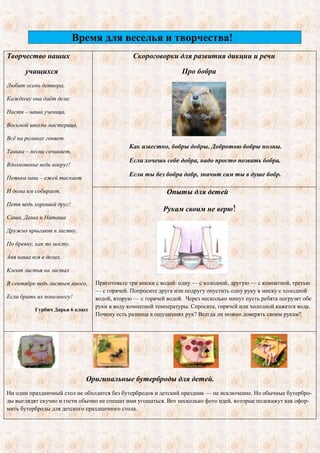 Время для веселья и творчества! 
Творчество наших 
учащихся 
Любит осень детвора, 
Каждому она даѐт дела: 
Настя – наша ученица, 
Восьмой школы мастерица, 
Всѐ на роликах гоняет. 
Танька – песни сочиняет, 
Вдохновенье ведь вокруг! 
Петька наш – ежей таскает 
И дома им собирает, 
Петя ведь хороший друг! 
Саша, Даша и Наташа 
Дружно прыгают в листву, 
По бревну, как по мосту. 
Аня наша вся в делах, 
Клеит листья на листах 
В сентябре ведь листьев много, 
Если брать их понемногу! 
Гурбич Дарья 6 класс 
Скороговорки для развития дикции и речи 
Про бобра 
Как известно, бобры добры. Добротою бобры полны. 
Если хочешь себе добра, надо просто позвать бобра. 
Если ты без бобра добр, значит сам ты в душе бобр. 
Опыты для детей 
Рукам своим не верю! 
Приготовьте три миски с водой: одну — с холодной, другую — с комнатной, третью 
— с горячей. Попросите друга или подругу опустить одну руку в миску с холодной 
водой, вторую — с горячей водой. Через несколько минут пусть ребята погрузят обе 
руки в воду комнатной температуры. Спросите, горячей или холодной кажется вода. 
Почему есть разница в ощущениях рук? Всегда ли можно доверять своим рукам? 
Оригинальные бутерброды для детей. 
Ни один праздничный стол не обходится без бутербродов и детский праздник — не исключение. Но обычные бутербро- 
ды выглядят скучно и гости обычно не спешат ими угощаться. Вот несколько фото идей, которые подскажут как офор- 
мить бутерброды для детского праздничного стола. 
 