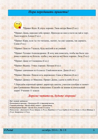 Пора передавать приветы! 
*Привет Катя. Я учусь хорошо. Твоя сестра Вика (5 кл.) 
*Привет Даша, передаю тебе привет. Приходи ко мне в гости на чай и торт. 
Твоя подруга Алина (5 кл.) 
*Привет Кира, если ты это читаешь, значит, ты уже здорова, так держать. 
Саша (5 кл.) 
*Привет Лене из 7 класса, будь весѐлой и не унывай. 
*Привет Татьяне Александровне. Я хочу вам пожелать, чтобы вы были здо- 
ровы и никогда не болели, чтобы у вас всегда всѐ было хорошо. Лиза (5 кл.) 
*Привет Даше от Снежанны (6 кл.) 
*Привет Вадику. Учись хорошо. Наташа (6 кл.) 
*Привет девчонкам из 6 класса. Смайликов всем. Даша (6 кл.) 
*Привет Наташе. Пошли есть мороженое. Саша и Максим (6 кл.) 
*Привет Денису от Максима. Привет Денис, удачи в учѐбе (8 кл.) 
* Передаѐм огромный привет директору школы, учителю алгебры и геомет- 
рии Громовенко Наталии Алексеевне. Спасибо за знания и учительский 
шарм! Ученики 11 класса 
Дорогие читатели, будьте здоровы! 
Над газетой работали: 
Руководитель проекта – Громовенко Н. А, директор школы. 
Главный редактор – Музыка Ю.В., педагог – организатор. 
Компьютерный дизайн – Кусков Том, ученик 11 класса. 
Редколлегия – Дьячкова Е. (9 кл); Зайцева А. (9 кл.); Неробова А. (7 кл.); Гурбич Д. (6 кл.); Рулик А. (5кл); Шайтур А. 
(5 кл); Запорожец А. (5 кл.). 
8 Portal октябрь 2014 г. № 1/8 6 
