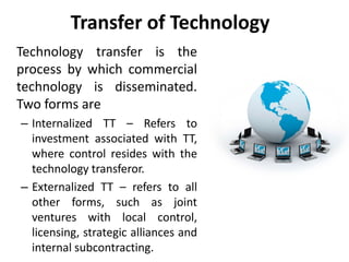 Transfer of Technology 
Technology transfer is the 
process by which commercial 
technology is disseminated. 
Two forms are 
– Internalized TT – Refers to 
investment associated with TT, 
where control resides with the 
technology transferor. 
– Externalized TT – refers to all 
other forms, such as joint 
ventures with local control, 
licensing, strategic alliances and 
internal subcontracting. 
 