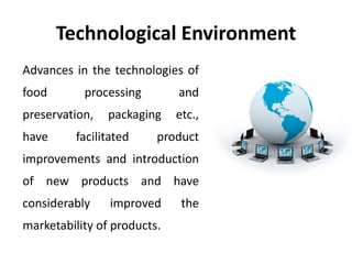 Technological Environment 
Advances in the technologies of 
food processing and 
preservation, packaging etc., 
have facilitated product 
improvements and introduction 
of new products and have 
considerably improved the 
marketability of products. 
 