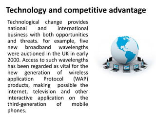 Technology and competitive advantage 
Technological change provides 
national and international 
business with both opportunities 
and threats. For example, five 
new broadband wavelengths 
were auctioned in the UK in early 
2000. Access to such wavelengths 
has been regarded as vital for the 
new generation of wireless 
application Protocol (WAP) 
products, making possible the 
internet, television and other 
interactive application on the 
third-generation of mobile 
phones. 
 
