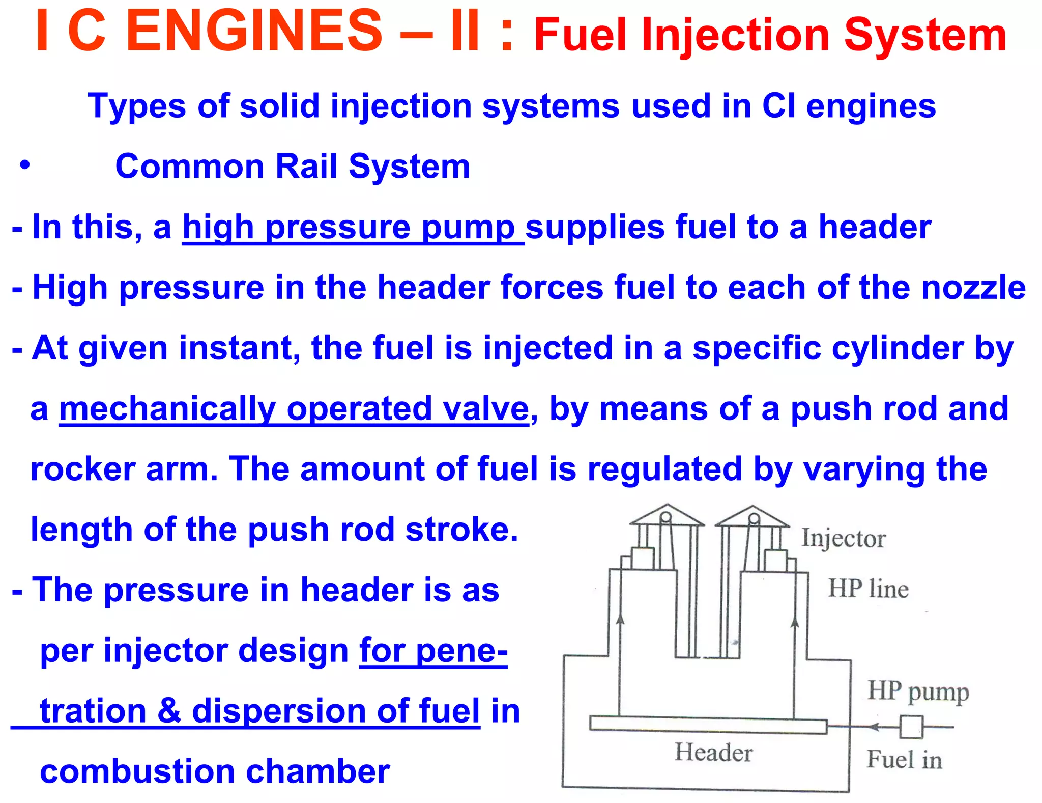 I C ENGINES – II : Fuel Injection System 
Types of solid injection systems used in CI engines 
• Common Rail System 
- In this, a high pressure pump supplies fuel to a header 
- High pressure in the header forces fuel to each of the nozzle 
- At given instant, the fuel is injected in a specific cylinder by 
a mechanically operated valve, by means of a push rod and 
rocker arm. The amount of fuel is regulated by varying the 
length of the push rod stroke. 
- The pressure in header is as 
per injector design for pene- 
tration & dispersion of fuel in 
combustion chamber  