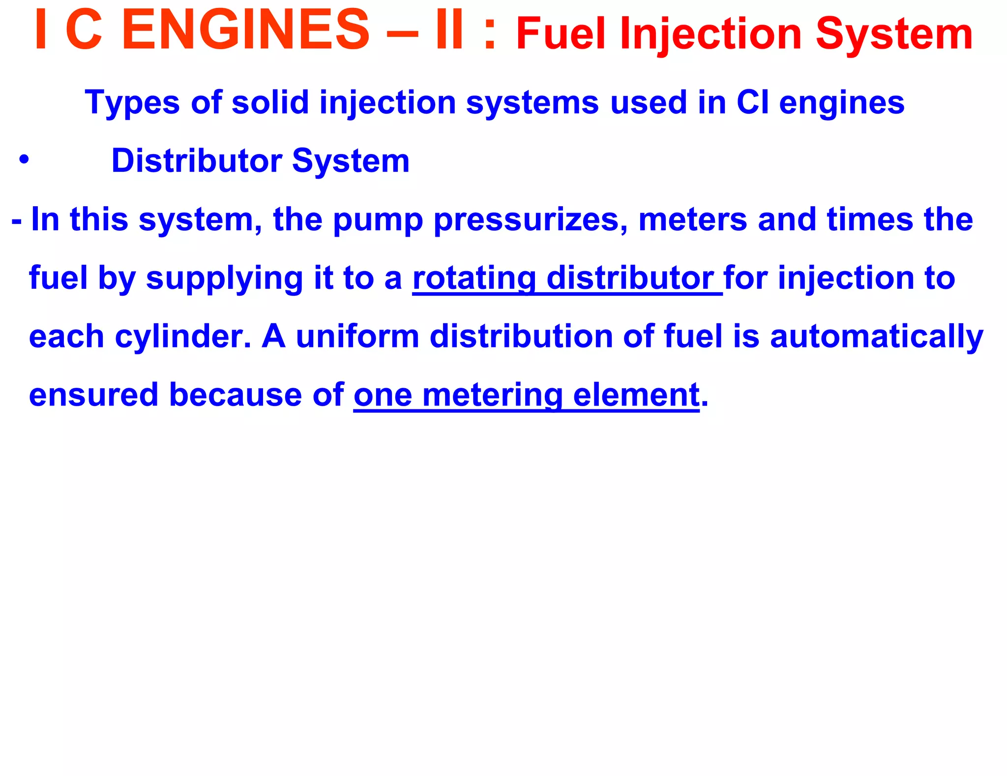 I C ENGINES – II : Fuel Injection System 
Types of solid injection systems used in CI engines 
• Distributor System 
- In this system, the pump pressurizes, meters and times the 
fuel by supplying it to a rotating distributor for injection to 
each cylinder. A uniform distribution of fuel is automatically 
ensured because of one metering element. 
 