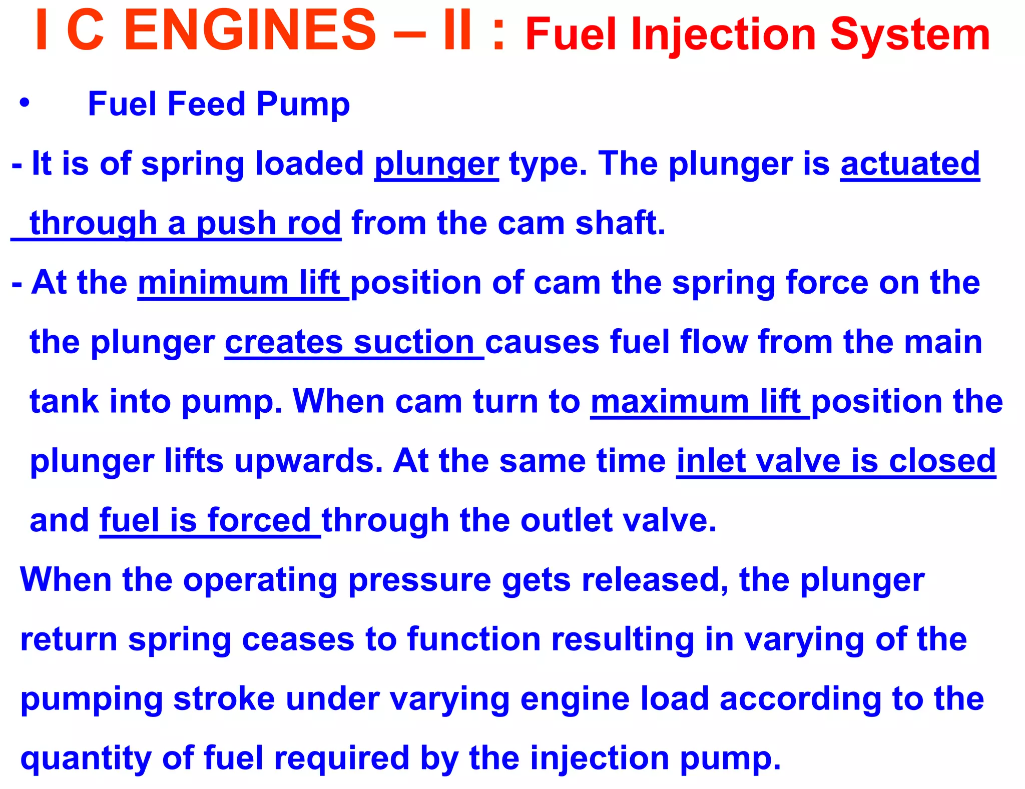 I C ENGINES – II : Fuel Injection System 
•Fuel Feed Pump 
- It is of spring loaded plunger type. The plunger is actuated 
through a push rod from the cam shaft. 
- At the minimum lift position of cam the spring force on the 
the plunger creates suction causes fuel flow from the main 
tank into pump. When cam turn to maximum lift position the 
plunger lifts upwards. At the same time inlet valve is closed 
and fuel is forced through the outlet valve. 
When the operating pressure gets released, the plunger 
return spring ceases to function resulting in varying of the 
pumping stroke under varying engine load according to the 
quantity of fuel required by the injection pump.  