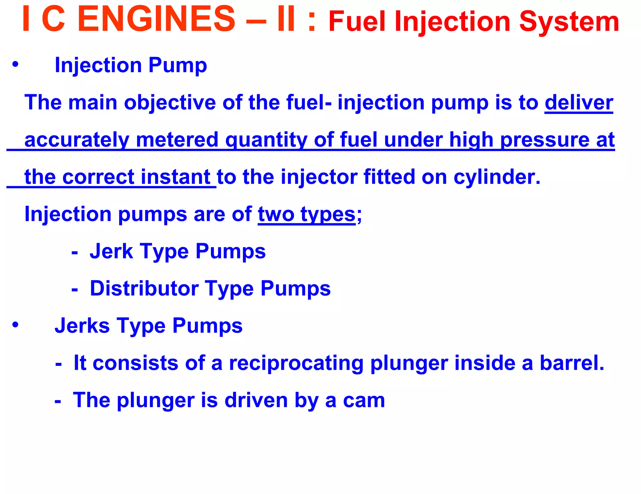 I C ENGINES – II : Fuel Injection System 
•Injection Pump 
The main objective of the fuel- injection pump is to deliver 
accurately metered quantity of fuel under high pressure at 
the correct instant to the injector fitted on cylinder. 
Injection pumps are of two types; 
- Jerk Type Pumps 
- Distributor Type Pumps 
•Jerks Type Pumps 
- It consists of a reciprocating plunger inside a barrel. 
- The plunger is driven by a cam 
 