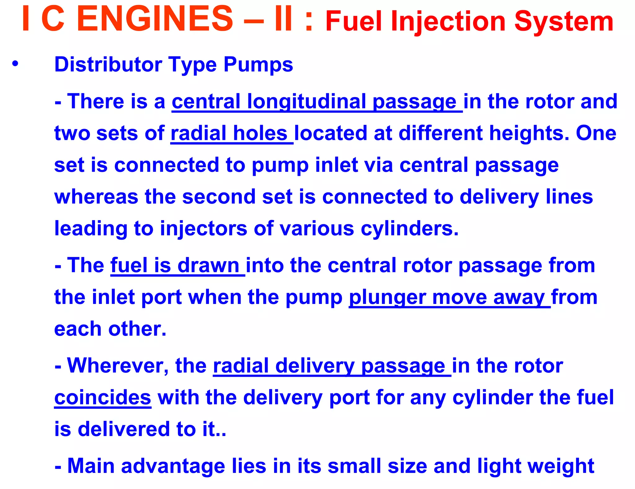 I C ENGINES – II : Fuel Injection System 
•Distributor Type Pumps 
- There is a central longitudinal passage in the rotor and two sets of radial holes located at different heights. One set is connected to pump inlet via central passage whereas the second set is connected to delivery lines leading to injectors of various cylinders. 
- The fuel is drawn into the central rotor passage from the inlet port when the pump plunger move away from each other. 
- Wherever, the radial delivery passage in the rotor coincides with the delivery port for any cylinder the fuel is delivered to it.. 
- Main advantage lies in its small size and light weight  